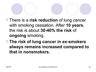 There is a  risk reduction  of lung cancer with smoking cessation. After  10 years , the risk is about  30-40% the risk  of  ongoing  smoking. The risk of lung cancer in ex-smokers always remains increased compared to that in nonsmokers. 