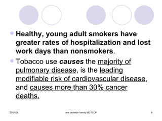 Healthy, young adult smokers have greater rates of hospitalization and lost work days than nonsmokers . Tobacco use  causes  the  majority of   pulmonary disease , is the  leading   modifiable risk of cardiovascular disease , and  causes more than 30% cancer deaths. 