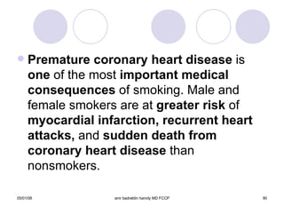 Premature coronary heart disease  is  one  of the most  important   medical   consequences  of smoking. Male and female smokers are at  greater   risk  of  myocardial infarction, recurrent heart attacks,  and  sudden death from coronary heart disease  than nonsmokers. 