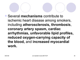 Several  mechanisms  contribute to ischemic heart disease among smokers, including  atherosclerosis, thrombosis ,  coronary artery spasm, cardiac   arrhythmias, unfavorable lipid profiles, reduced oxygen-carrying capacity of the blood,  and  increased myocardial work. 