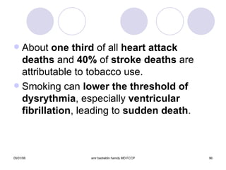 About  one third  of all  heart attack deaths  and  40%  of  stroke deaths  are attributable to tobacco use. Smoking can  lower the threshold of   dysrythmia , especially  ventricular   fibrillation , leading to  sudden death . 