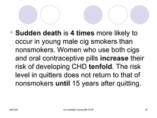 Sudden death  is  4 times  more likely to occur in young male cig smokers than nonsmokers. Women who use both cigs and oral contraceptive pills  increase  their risk of developing CHD  tenfold . The risk level in quitters does not return to that of nonsmokers  until  15 years after quitting. 