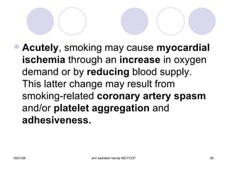 Acutely , smoking may cause  myocardial   ischemia  through an  increase  in oxygen demand or by  reducing  blood supply. This latter change may result from smoking-related  coronary artery spasm  and/or  platelet aggregation  and  adhesiveness. 