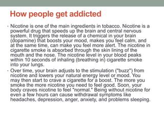 How people get addicted
• Nicotine is one of the main ingredients in tobacco. Nicotine is a
powerful drug that speeds up the brain and central nervous
system. It triggers the release of a chemical in your brain
(dopamine) that boosts your mood, makes you feel calm, and
at the same time, can make you feel more alert. The nicotine in
cigarette smoke is absorbed through the skin lining of the
mouth and the nose. The nicotine level in your blood peaks
within 10 seconds of inhaling (breathing in) cigarette smoke
into your lungs.
• Over time, your brain adjusts to the stimulation ("buzz") from
nicotine and lowers your natural energy level or mood. You
may then start to crave a cigarette for a boost. The more you
smoke the more nicotine you need to feel good. Soon, your
body craves nicotine to feel "normal." Being without nicotine for
even a few hours can cause withdrawal symptoms like
headaches, depression, anger, anxiety, and problems sleeping.
 