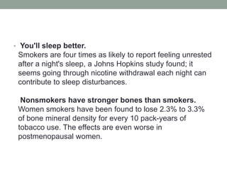• You'll sleep better.
Smokers are four times as likely to report feeling unrested
after a night's sleep, a Johns Hopkins study found; it
seems going through nicotine withdrawal each night can
contribute to sleep disturbances.
Nonsmokers have stronger bones than smokers.
Women smokers have been found to lose 2.3% to 3.3%
of bone mineral density for every 10 pack-years of
tobacco use. The effects are even worse in
postmenopausal women.
 