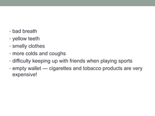 • bad breath
• yellow teeth
• smelly clothes
• more colds and coughs
• difficulty keeping up with friends when playing sports
• empty wallet — cigarettes and tobacco products are very
expensive!
 