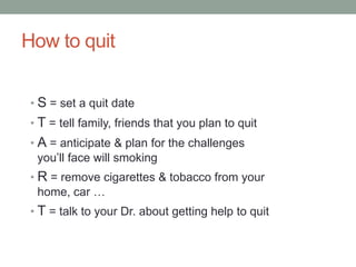 How to quit
• S = set a quit date
• T = tell family, friends that you plan to quit
• A = anticipate & plan for the challenges
you’ll face will smoking
• R = remove cigarettes & tobacco from your
home, car …
• T = talk to your Dr. about getting help to quit
 