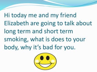 Hi today me and my friend
Elizabeth are going to talk about
long term and short term
smoking, what is does to your
body, why it’s bad for you.
 