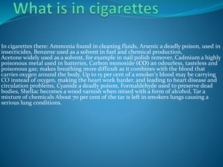 In cigarettes there: Ammonia found in cleaning fluids, Arsenic a deadly poison, used in
insecticides, Benzene used as a solvent in fuel and chemical production,
Acetone widely used as a solvent, for example in nail polish remover, Cadmium a highly
poisonous metal used in batteries, Carbon monoxide (CO) an odourless, tasteless and
poisonous gas; makes breathing more difficult as it combines with the blood that
carries oxygen around the body. Up to 15 per cent of a smoker's blood may be carrying
CO instead of oxygen, making the heart work harder, and leading to heart disease and
circulation problems, Cyanide a deadly poison, Formaldehyde used to preserve dead
bodies, Shellac becomes a wood varnish when mixed with a form of alcohol, Tar a
mixture of chemicals About 70 per cent of the tar is left in smokers lungs causing a
serious lung conditions.
 