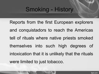 Smoking - History 
Reports from the first European explorers 
and conquistadors to reach the Americas 
tell of rituals where native priests smoked 
themselves into such high degrees of 
intoxication that it is unlikely that the rituals 
were limited to just tobacco. 
 