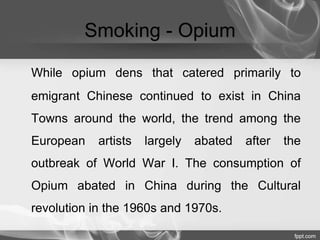 Smoking - Opium 
While opium dens that catered primarily to 
emigrant Chinese continued to exist in China 
Towns around the world, the trend among the 
European artists largely abated after the 
outbreak of World War I. The consumption of 
Opium abated in China during the Cultural 
revolution in the 1960s and 1970s. 
 