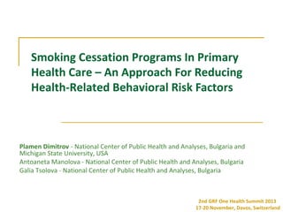 Smoking Cessation Programs In Primary
Health Care – An Approach For Reducing
Health-Related Behavioral Risk Factors

Plamen Dimitrov - National Center of Public Health and Analyses, Bulgaria and
Michigan State University, USA
Antoaneta Manolova - National Center of Public Health and Analyses, Bulgaria
Galia Tsolova - National Center of Public Health and Analyses, Bulgaria

2nd GRF One Health Summit 2013
17-20 November, Davos, Switzerland

 
