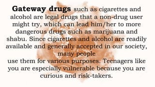 Gateway drugs such as cigarettes and
alcohol are legal drugs that a non-drug user
might try, which can lead him/her to more
dangerous drugs such as marijuana and
shabu. Since cigarettes and alcohol are readily
available and generally accepted in our society,
many people
use them for various purposes. Teenagers like
you are especially vulnerable because you are
curious and risk-takers.
 