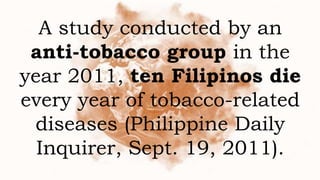 A study conducted by an
anti-tobacco group in the
year 2011, ten Filipinos die
every year of tobacco-related
diseases (Philippine Daily
Inquirer, Sept. 19, 2011).
 