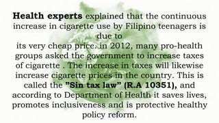 Health experts explained that the continuous
increase in cigarette use by Filipino teenagers is
due to
its very cheap price. in 2012, many pro-health
groups asked the government to increase taxes
of cigarette . The increase in taxes will likewise
increase cigarette prices in the country. This is
called the ”Sin tax law” (R.A 10351), and
according to Department of Health it saves lives,
promotes inclusiveness and is protective healthy
policy reform.
 