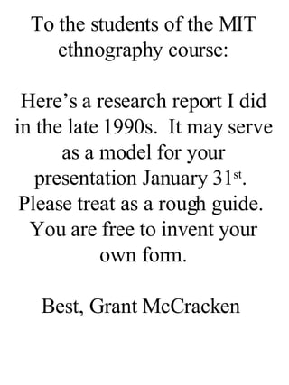 To the students of the MIT ethnography course: Here’s a research report I did in the late 1990s.  It may serve as a model for your presentation January 31 st .  Please treat as a rough guide.  You are free to invent your own form. Best, Grant McCracken  