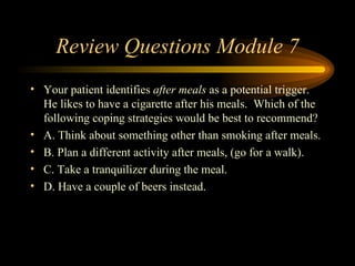 Review Questions Module 7 Your patient identifies  after meals  as a potential trigger.  He likes to have a cigarette after his meals.  Which of the following coping strategies would be best to recommend? A. Think about something other than smoking after meals. B. Plan a different activity after meals, (go for a walk). C. Take a tranquilizer during the meal. D. Have a couple of beers instead. 