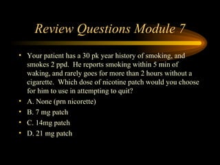 Review Questions Module 7 Your patient has a 30 pk year history of smoking, and smokes 2 ppd.  He reports smoking within 5 min of waking, and rarely goes for more than 2 hours without a cigarette.  Which dose of nicotine patch would you choose for him to use in attempting to quit? A. None (prn nicorette) B. 7 mg patch C. 14mg patch D. 21 mg patch 