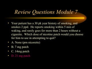 Review Questions Module 7 Your patient has a 30 pk year history of smoking, and smokes 2 ppd.  He reports smoking within 5 min of waking, and rarely goes for more than 2 hours without a cigarette.  Which dose of nicotine patch would you choose for him to use in attempting to quit? A. None (prn nicorette) B. 7 mg patch C. 14mg patch D. 21 mg patch 