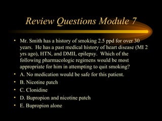 Review Questions Module 7 Mr. Smith has a history of smoking 2.5 ppd for over 30 years.  He has a past medical history of heart disease (MI 2 yrs ago), HTN, and DMII, epilepsy.  Which of the following pharmacologic regimens would be most appropriate for him in attempting to quit smoking? A. No medication would be safe for this patient. B. Nicotine patch C. Clonidine D. Bupropion and nicotine patch E. Bupropion alone  