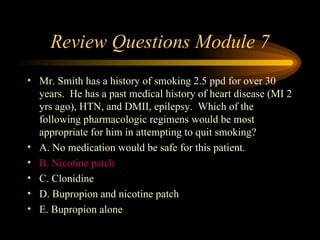 Review Questions Module 7 Mr. Smith has a history of smoking 2.5 ppd for over 30 years.  He has a past medical history of heart disease (MI 2 yrs ago), HTN, and DMII, epilepsy.  Which of the following pharmacologic regimens would be most appropriate for him in attempting to quit smoking? A. No medication would be safe for this patient. B. Nicotine patch C. Clonidine D. Bupropion and nicotine patch E. Bupropion alone  