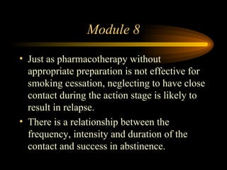 Module 8 Just as pharmacotherapy without appropriate preparation is not effective for smoking cessation, neglecting to have close contact during the action stage is likely to result in relapse. There is a relationship between the frequency, intensity and duration of the contact and success in abstinence. 