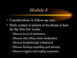Module 8 Considerations in follow-up care: Daily contact in person or by phone is best for the first few weeks Discuss level of abstinence Discuss side effects from medication Discuss breakthrough withdrawal Discuss feelings regarding quit attempt Discuss triggers and coping responses 