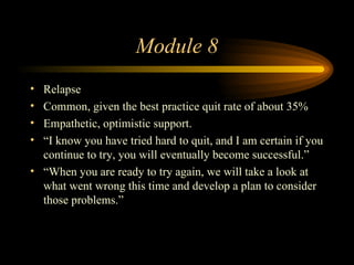 Module 8 Relapse Common, given the best practice quit rate of about 35% Empathetic, optimistic support. “ I know you have tried hard to quit, and I am certain if you continue to try, you will eventually become successful.” “ When you are ready to try again, we will take a look at what went wrong this time and develop a plan to consider those problems.” 