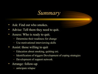 Summary Ask: Find out who smokes. Advise: Tell them they need to quit. Assess: Who is ready to quit. Determine their readiness for change  Use motivational interviewing skills  Assist: those willing to quit Education about smoking, quitting ext. Identification of triggers Development of coping strategies Development of support network Arrange: follow-up  anticipate relapse 
