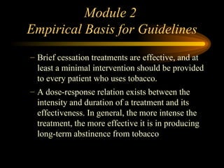Module 2  Empirical Basis for Guidelines Brief cessation treatments are effective, and at least a minimal intervention should be provided to every patient who uses tobacco.  A dose-response relation exists between the intensity and duration of a treatment and its effectiveness. In general, the more intense the treatment, the more effective it is in producing long-term abstinence from tobacco 