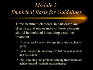 Module 2  Empirical Basis for Guidelines Three treatment elements, in particular, are effective, and one or more of these elements should be included in smoking cessation treatment  Nicotine replacement therapy (nicotine patches or gum) Social support (clinician-provided encouragement and assistance) Skills training and problem solving (techniques on achieving and maintaining abstinence) 