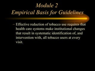 Module 2  Empirical Basis for Guidelines Effective reduction of tobacco use requires that health care systems make institutional changes that result in systematic identification of, and intervention with, all tobacco users at every visit.  