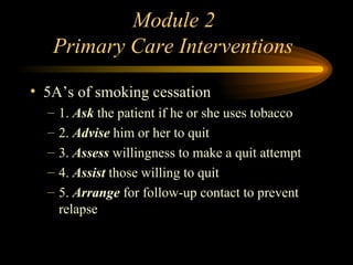 Module 2  Primary Care Interventions 5A’s of smoking cessation 1.  Ask  the patient if he or she uses tobacco 2.  Advise  him or her to quit 3.  Assess  willingness to make a quit attempt 4.  Assist  those willing to quit 5.  Arrange  for follow-up contact to prevent relapse 