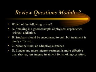 Review Questions Module 2 Which of the following is true? A. Smoking is a good example of physical dependence    without addiction.  B. Smokers should be encouraged to quit, but treatment is rarely effective. C. Nicotine is not an addictive substance D. Longer and more intense treatment is more effective than shorter, less intense treatment for smoking cessation. 