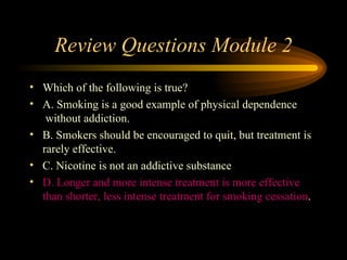 Review Questions Module 2 Which of the following is true? A. Smoking is a good example of physical dependence    without addiction.  B. Smokers should be encouraged to quit, but treatment is rarely effective. C. Nicotine is not an addictive substance D. Longer and more intense treatment is more effective than shorter, less intense treatment for smoking cessation . 