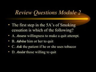 Review Questions Module 2 The first step in the 5A’s of Smoking cessation is which of the following? A.  Assess  willingness to make a quit attempt. B.  Advise  him or her to quit C.  Ask  the patient if he or she uses tobacco D.  Assist  those willing to quit 