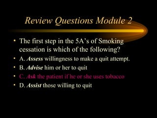 Review Questions Module 2 The first step in the 5A’s of Smoking cessation is which of the following? A.  Assess  willingness to make a quit attempt. B.  Advise  him or her to quit C.  Ask  the patient if he or she uses tobacco D.  Assist  those willing to quit 