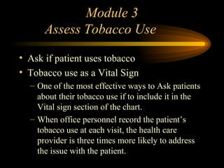 Module 3   Assess Tobacco Use Ask if patient uses tobacco Tobacco use as a Vital Sign One of the most effective ways to Ask patients about their tobacco use if to include it in the Vital sign section of the chart. When office personnel record the patient’s tobacco use at each visit, the health care provider is three times more likely to address the issue with the patient. 