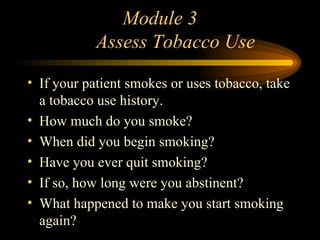 Module 3   Assess Tobacco Use If your patient smokes or uses tobacco, take a tobacco use history. How much do you smoke? When did you begin smoking? Have you ever quit smoking? If so, how long were you abstinent? What happened to make you start smoking again? 
