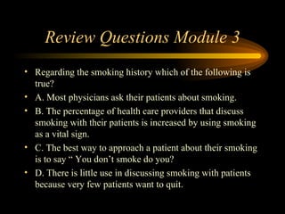 Review Questions Module 3 Regarding the smoking history which of the following is true? A. Most physicians ask their patients about smoking. B. The percentage of health care providers that discuss smoking with their patients is increased by using smoking as a vital sign. C. The best way to approach a patient about their smoking is to say “ You don’t smoke do you? D. There is little use in discussing smoking with patients because very few patients want to quit. 