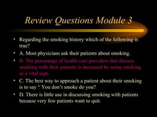 Review Questions Module 3 Regarding the smoking history which of the following is true? A. Most physicians ask their patients about smoking. B. The percentage of health care providers that discuss smoking with their patients is increased by using smoking as a vital sign. C. The best way to approach a patient about their smoking is to say “ You don’t smoke do you? D. There is little use in discussing smoking with patients because very few patients want to quit. 