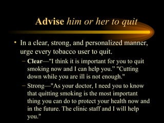 Advise  him or her to quit  In a clear, strong, and personalized manner, urge every tobacco user to quit.  Clear —"I think it is important for you to quit smoking now and I can help you.” "Cutting down while you are ill is not enough."  Strong—"As your doctor, I need you to know that quitting smoking is the most important thing you can do to protect your health now and in the future. The clinic staff and I will help you." 