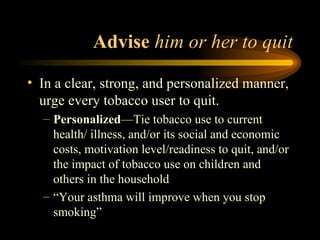 Advise  him or her to quit In a clear, strong, and personalized manner, urge every tobacco user to quit. Personalized —Tie tobacco use to current health/ illness, and/or its social and economic costs, motivation level/readiness to quit, and/or the impact of tobacco use on children and others in the household “Your asthma will improve when you stop smoking” 