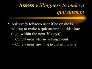   Assess  willingness to make a quit attempt Ask every tobacco user if he or she is willing to make a quit attempt at this time (e.g., within the next 30 days). Current users who are willing to quit Current users unwilling to quit at this time 