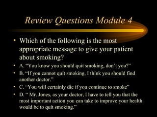 Review Questions Module 4 Which of the following is the most appropriate message to give your patient about smoking? A. “You know you should quit smoking, don’t you?” B. “If you cannot quit smoking, I think you should find another doctor.” C. “You will certainly die if you continue to smoke” D. “ Mr. Jones, as your doctor, I have to tell you that the most important action you can take to improve your health would be to quit smoking.” 