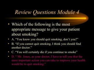 Review Questions Module 4 Which of the following is the most appropriate message to give your patient about smoking? A. “You know you should quit smoking, don’t you?” B. “If you cannot quit smoking, I think you should find another doctor.” C. “You will certainly die if you continue to smoke” D. “ Mr. Jones, as your doctor, I have to tell you that the most important action you can take to improve your health would be to quit smoking.” 