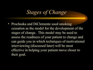 Stages of Change Prochaska and DiClemente used smoking cessation as the model for the development of the stages of change.  This model may be used to assess the readiness of your patient to change and can guide you in which techniques of motivational interviewing (discussed later) will be most effective in helping your patient move closer to their goal. 