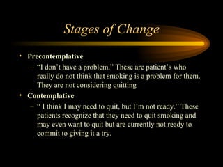 Stages of Change Precontemplative “ I don’t have a problem.” These are patient’s who really do not think that smoking is a problem for them.  They are not considering quitting Contemplative “  I think I may need to quit, but I’m not ready.” These patients recognize that they need to quit smoking and may even want to quit but are currently not ready to commit to giving it a try. 