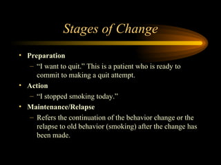 Stages of Change Preparation “ I want to quit.” This is a patient who is ready to commit to making a quit attempt.  Action “ I stopped smoking today.”  Maintenance/Relapse  Refers the continuation of the behavior change or the relapse to old behavior (smoking) after the change has been made. 