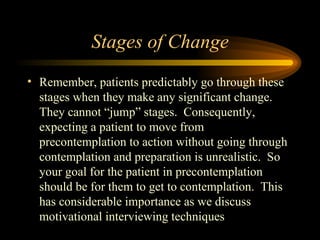 Stages of Change Remember, patients predictably go through these stages when they make any significant change.  They cannot “jump” stages.  Consequently, expecting a patient to move from precontemplation to action without going through contemplation and preparation is unrealistic.  So your goal for the patient in precontemplation should be for them to get to contemplation.  This has considerable importance as we discuss motivational interviewing techniques 